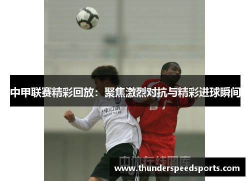 中甲联赛精彩回放：聚焦激烈对抗与精彩进球瞬间