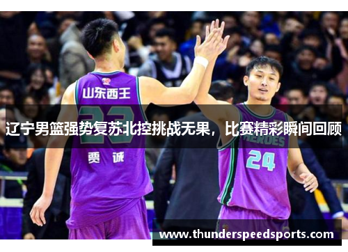 辽宁男篮强势复苏北控挑战无果，比赛精彩瞬间回顾